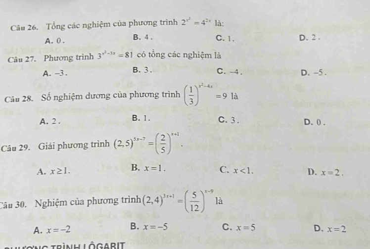 Tổng các nghiệm của phương trình 2^(x^2)=4^(2x) là:
A. 0. B. 4. C. 1. D. 2.
Câu 27. Phương trình 3^(x^2)-3x=81 có tổng các nghiệm là
A. -3. B. 3. C. -4. D. -5.
Câu 28. Số nghiệm dương của phương trình ( 1/3 )^x^2-4x=9 là
A. 2. B. 1. C. 3. D. 0.
Câu 29. Giải phương trình (2,5)^5x-7=( 2/5 )^x+1.
B. x=1.
A. x≥ 1. C. x<1</tex>. D. x=2. 
Câu 30. Nghiệm của phương trình (2,4)^3x+1=( 5/12 )^x-9 là
B. x=-5 C.
A. x=-2 x=5 D. x=2
Lương trình Lôgarit