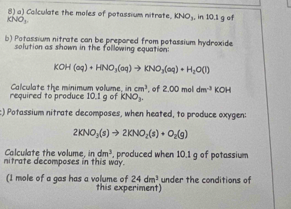 Calculate the moles of potassium nitrate, KNO_3 , in 10.1 g of
KNO_3. 
b) Potassium nitrate can be prepared from potassium hydroxide 
solution as shown in the following equation:
KOH(aq)+HNO_3(aq)to KNO_3(aq)+H_2O(l)
Calculate the minimum volume, in cm^3. of 2.00moldm^(-3)KO H 
required to produce 10.1 g of KNO_3. 
c) Potassium nitrate decomposes, when heated, to produce oxygen:
2KNO_3(s)to 2KNO_2(s)+O_2(g)
Calculate the volume, in dm^3 , produced when 10.1 g of potassium 
nitrate decomposes in this way. 
(1 mole of a gas has a volume of 24dm^3 under the conditions of 
this experiment)