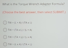 What is the Torque Wrench Adapter Formula?
(Choose the best answer, then select SUBMIT.)
TW=(L+A)/(TA* L)
TW=(TA* L)/(L+A)
TW=(TA+L)/(L* A)
TW=(L* A)/(TA+L)