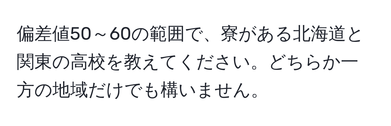 偏差値50～60の範囲で、寮がある北海道と関東の高校を教えてください。どちらか一方の地域だけでも構いません。