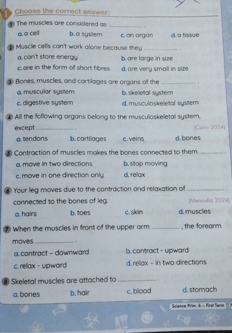 Choose the correct answer:
The muscles are considered as _。
a. a cell b. a system c. an organ d. a tissue
2 Muscle cells can't work alone because they_
a. can't store energy b. are large in size
c are in the form of short fibres d. are very small in size
⊥ Bones, muscles, and cartilages are organs of the _.
a. muscular system b. skeletal system
c. digestive system d. musculoskeletal system
4 All the following organs belong to the musculoskeletal system,
except_ 1 (Cairo 2024)
a. tendons b. cartilages c. veins d.bones
⑤ Contraction of muscles makes the bones connected to them_
a. move in two directions b. stop moving
c. move in one direction only d. relax
6 Your leg moves due to the contraction and relaxation of_
connected to the bones of leg. (Menoufia 2024)
a. hairs b. toes c. skin d. muscles
⑦ When the muscles in front of the upper arm _, the forearm
moves _.
a. contract - downward b. contract - upward
c. relax - upward d. relax - in two directions
⑧ Skeletal muscles are attached to _.
a. bones b. hair c. blood d. stomach
Science Prim. 6 - First Term 0 7