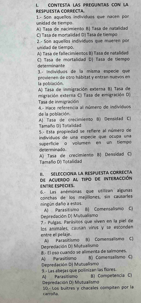 CONTESTA LAS PREGUNTAS CON LA
RESPUESTA CORRECTA.
1.- Son aquellos individuos que nacen por
unidad de tiempo.
A) Tasa de nacimiento B) Tasa de natalidad
C) Tasa de mortalidad D) Tasa de tiempo
2.- Son aquellos individuos que mueren por
unidad de tiempo.
A) Tasa de fallecimientos B) Tasa de natalidad
C) Tasa de mortalidad D) Tasa de tiempo
determinante
3.- Individuos de la misma especie que
provienen de otro hábitat y entran nuevos en
la población.
A) Tasa de inmigración externa B) Tasa de
migración externa C) Tasa de emigración D)
Tasa de inmigración
4.- Hace referencia al número de individuos
de la población.
A) Tasa de crecimiento B) Densidad C)
Tamaño D) Totalidad
5.- Esta propiedad se refiere al número de
individuos de una especie que ocupa una
superficie o volumen en un tiempo
determinado.
A) Tasa de crecimiento B) Densidad C)
Tamaño D) Totalidad
II. SELECCIONA LA RESPUESTA CORRECTA
DE ACUERDO AL TIPO DE INTERACCIÓN
ENTRE ESPECIES.
6.- Las anémonas que utilizan algunas
conchas de los mejillones, sin causarles
ningún daño a estos.
A) Parasitismo B) Comensalismo C)
Depredación D) Mutualismo
7.- Pulgas. Parásitos que viven en la piel de
los animales, causan virus y se esconden
entre el pelaje.
A) Parasitismo B) Comensalismo C)
Depredación D) Mutualismo
8.- El oso cuando se alimenta de salmones.
A) Parasitismo B) Comensalismo C)
Depredación D) Mutualismo
9.- Las abejas que polinizan las flores.
A) Parasitismo B) Competencia C)
Depredación D) Mutualismo
10.- Los buitres y chacales compiten por la
carroña.