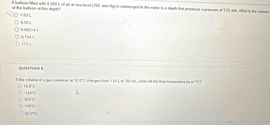 A balloon filled with 0.500 L of air at sea level (760. mm Hg) is submerged in the water to a depth that produces a pressure of 3.25 atm. What is the volume
of the balloon at this depth?
1.63 L
6.50 L
0.00214 L
0.154 L
117 L
QUESTION 8
If the volume of a gas container at 320°C changes from 1.55 L to 755 mL, what will the final temperature be in°C ?
15.6°C
-124°C
353°C
149°C
65.7°C