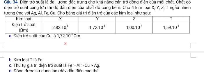 Cầu 34. Điện trở suất là đại lượng đặc trưng cho khả năng cản trở dòng điện của mồi chất. Chất có
điện trở suất càng lớn thì độ dẫn điện của chất đó càng kém. Cho 4 kim loại X, Y, Z, T ngẫu nhiên
tương ứng với Ag, Al, Fe, Cu. Cho bảng giá trị điện trở của các kim loại như sau:
a. Điện trở suất của Cu là
8
b. Kim loại T là Fe.
c. Thứ tự giá trị điện trở suất là Fe Al>Cu>Ag.
d. Đồng được sử dụng làm dây dẫn điện cao thế