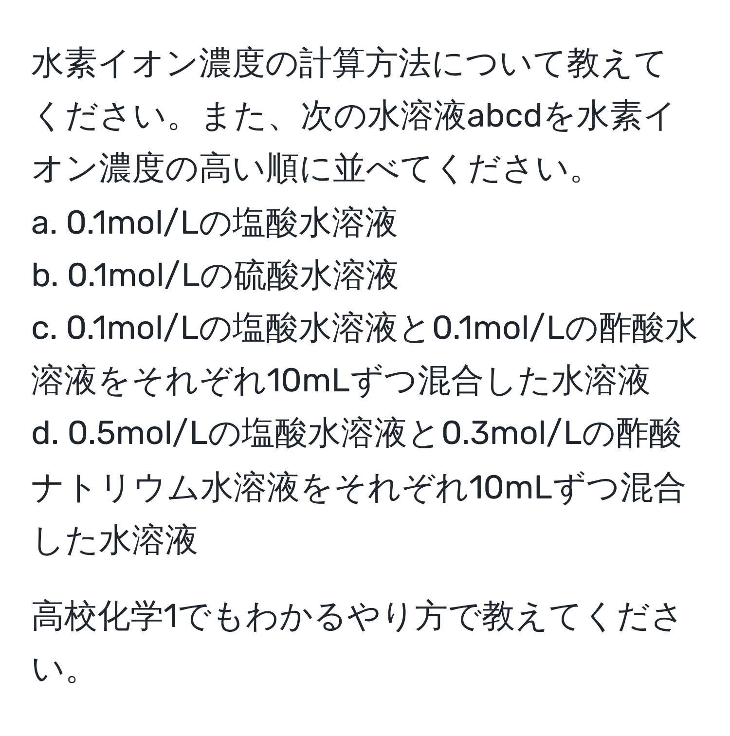 水素イオン濃度の計算方法について教えてください。また、次の水溶液abcdを水素イオン濃度の高い順に並べてください。  
a. 0.1mol/Lの塩酸水溶液  
b. 0.1mol/Lの硫酸水溶液  
c. 0.1mol/Lの塩酸水溶液と0.1mol/Lの酢酸水溶液をそれぞれ10mLずつ混合した水溶液  
d. 0.5mol/Lの塩酸水溶液と0.3mol/Lの酢酸ナトリウム水溶液をそれぞれ10mLずつ混合した水溶液  

高校化学1でもわかるやり方で教えてください。