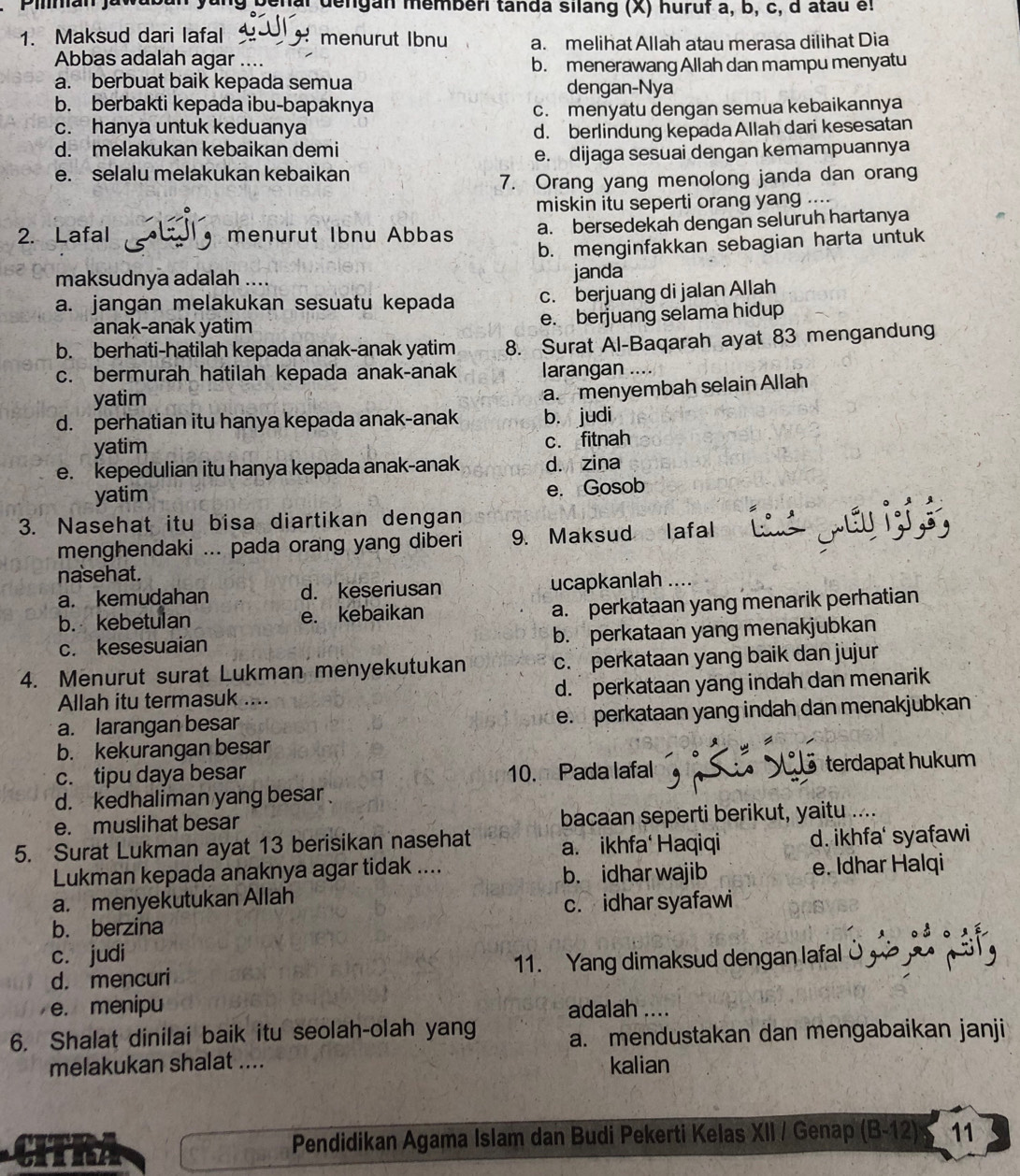 Denal dengan memberi tanda silang (X) huruf a, b, c, d atau et
1. Maksud dari lafal menurut Ibnu a. melihat Allah atau merasa dilihat Dia
Abbas adalah agar …..
b. menerawang Allah dan mampu menyatu
a. berbuat baik kepada semua dengan-Nya
b. berbakti kepada ibu-bapaknya
c. menyatu dengan semua kebaikannya
c. hanya untuk keduanya d. berlindung kepada Allah dari kesesatan
d. melakukan kebaikan demi
e. dijaga sesuai dengan kemampuannya
e. selalu melakukan kebaikan
7. Orang yang menolong janda dan orang
miskin itu seperti orang yang ....
2. Lafal menurut Ibnu Abbas a. bersedekah dengan seluruh hartanya
b. menginfakkan sebagian harta untuk
maksudnya adalah .... janda
a. jangan melakukan sesuatu kepada c. berjuang di jalan Allah
anak-anak yatim e. berjuang selama hidup
b. berhati-hatilah kepada anak-anak yatim 8. Surat Al-Baqarah ayat 83 mengandung
c. bermurah hatilah kepada anak-anak larangan ....
yatim
a. menyembah selain Allah
d. perhatian itu hanya kepada anak-anak b. judi
yatim c. fitnah
e. kepedulian itu hanya kepada anak-anak d. zina
yatim
e. Gosob
3. Nasehat itu bisa diartikan dengan
menghendaki ... pada orang yang diberi 9. Maksud lafal
nasehat.
a. kemudahan d. keseriusan ucapkanlah ..
b. kebetulan e. kebaikan a. perkataan yang menarik perhatian
c. kesesuaian b. perkataan yang menakjubkan
4. Menurut surat Lukman menyekutukan c. perkataan yang baik dan jujur
Allah itu termasuk .... d. perkataan yang indah dan menarik
a. larangan besar e. perkataan yang indah dan menakjubkan
b. kekurangan besar
9
c. tipu daya besar 10. Pada lafal terdapat hukum
d. kedhaliman yang besar
e. muslihat besar bacaan seperti berikut, yaitu ....
5. Surat Lukman ayat 13 berisikan nasehat a. ikhfa' Haqiqi d. ikhfa' syafawi
Lukman kepada anaknya agar tidak .... e. Idhar Halqi
b. idhar wajib
a. menyekutukan Allah
c. idhar syafawi
b. berzina
c. judi
d. mencuri 11. Yang dimaksud dengan lafal
e. menipu adalah ....
6. Shalat dinilai baik itu seolah-olah yang a. mendustakan dan mengabaikan janji
melakukan shalat .... kalian
CITRA Pendidikan Agama Islam dan Budi Pekerti Kelas XII / Genap (B-12) 11