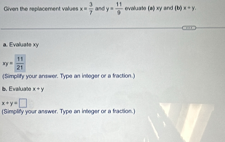 Given the replacement values x= 3/7  and y= 11/9  evaluate (a) xy and (b) x+y, 
a. Evaluate xy
xy= 11/21 
(Simplify your answer. Type an integer or a fraction.) 
b. Evaluate x/ y
x+y=□
(Simplify your answer. Type an integer or a fraction.)