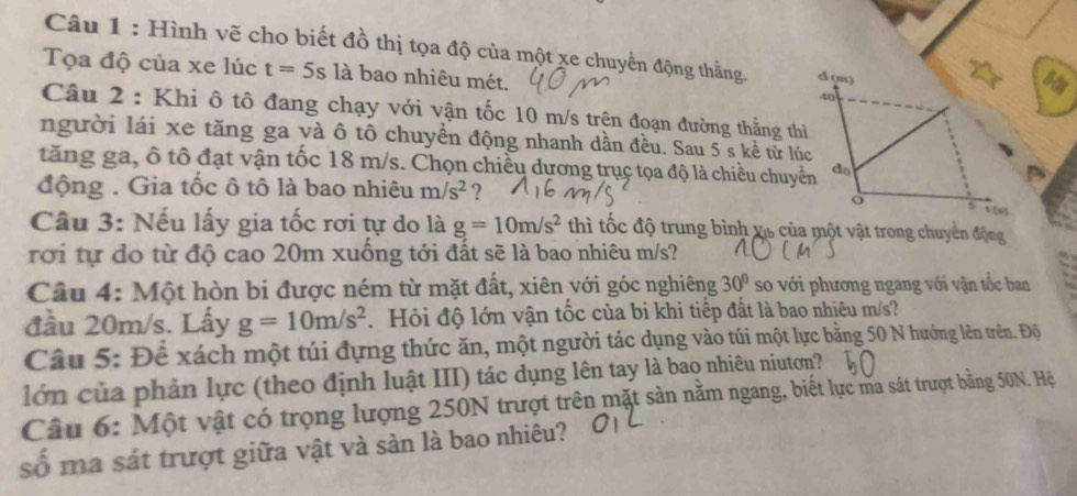 Hình vẽ cho biết đồ thị tọa độ của một xe chuyển động thằng. 
Tọa độ của xe lúc t=5s là bao nhiêu mét. 
Câu 2 : Khi ô tô đang chạy với vận tốc 10 m/s trện đoạn đường thẳng th 
người lái xe tăng ga và ô tô chuyền động nhanh dần đều. Sau 5 s kể từ lú 
tăng ga, ô tô đạt vận tốc 18 m/s. Chọn chiều dương trụç tọa độ là chiều chuy 
động . Gia tốc ô tô là bao nhiêu m/s^2 ? 
Câu 3: Nếu lấy gia tốc rơi tự do là g=10m/s^2 thì tốc độ trung bình vô của một vật trong chuyển động 
rơi tự đo từ độ cao 20m xuống tới đất sẽ là bao nhiêu m/s? 
Câu 4: Một hòn bi được ném từ mặt đất, xiên với góc nghiêng 30° so với phương ngang với vận tốc ban 
đầu 20m/s. Lấy g=10m/s^2. Hỏi độ lớn vận tốc của bi khi tiếp đất là bao nhiêu m/s? 
Câu 5: Đề xách một túi đựng thức ăn, một người tác dụng vào túi một lực bằng 50 N hướng lên trên. Độ 
lớn của phản lực (theo định luật III) tác dụng lên tay là bao nhiêu niutơn? 
Câu 6: Một vật có trọng lượng 250N trượt trên mặt sản nằm ngang, biết lực ma sát trượt bằng 50N. Hệ 
số ma sát trượt giữa vật và sàn là bao nhiêu?