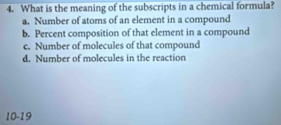 What is the meaning of the subscripts in a chemical formula?
a. Number of atoms of an element in a compound
b. Percent composition of that element in a compound
c. Number of molecules of that compound
d. Number of molecules in the reaction
10-19