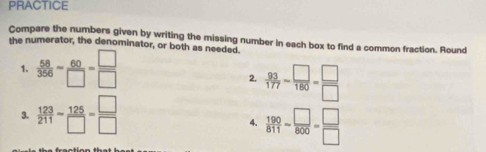 PRACTICE 
Compare the numbers given by writing the missing number in each box to find a common fraction. Round 
the numerator, the denominator, or both as needed. 
1,  58/356 = 60/□  = □ /□  
2.  93/177 = □ /180 = □ /□  
3.  123/211 - 125/□  = □ /□  
4.  190/811 approx  □ /800 = □ /□  