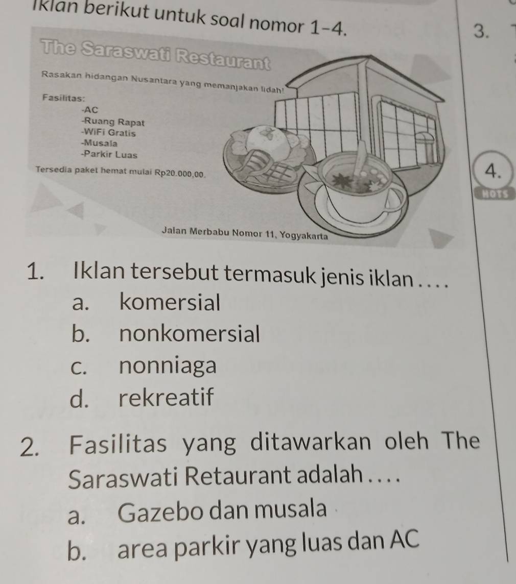 Iklan berikut untuk soal nomor 1-4.
3.
The Saraswati Restaurant
Rasakan hidangan Nusantara yang memanjakan lidah!
Fasílitas:
-AC
-Ruang Rapat
-WiFi Gratis
-Musala
-Parkir Luas
Tersedia paket hemat mulai Rp20.000,00.
4.
HOTS
Jaian Merbabu Nomor 11, Yogyakarta
1. Iklan tersebut termasuk jenis iklan . . . .
a. komersial
b. nonkomersial
c. nonniaga
d. rekreatif
2. Fasilitas yang ditawarkan oleh The
Saraswati Retaurant adalah . . . .
a. Gazebo dan musala
b. area parkir yang luas dan AC