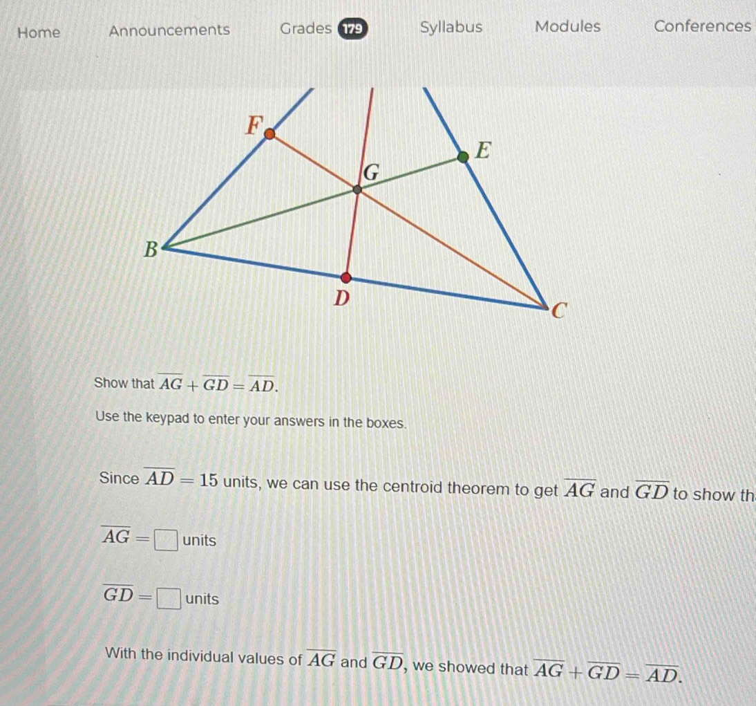 Home Announcements Grades 179 Syllabus Modules Conferences 
Show that overline AG+overline GD=overline AD. 
Use the keypad to enter your answers in the boxes. 
Since overline AD=15 units, we can use the centroid theorem to get overline AG and overline GD to show th
overline AG=□ units
overline GD=□ units 
With the individual values of overline AG and overline GD , we showed that overline AG+overline GD=overline AD.