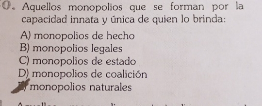 Aquellos monopolios que se forman por la
capacidad innata y única de quien lo brinda:
A) monopolios de hecho
B) monopolios legales
C) monopolios de estado
D) monopolios de coalición
monopolios naturales