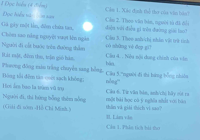 Đọc hiểu (4 điểm) Câu 1. Xác định thể thơ của văn bản? 
Đọc hiểu văn bản sau Câu 2. Theo văn bản, người tù đã đối 
Gà gáy một lần, đêm chửa tan, diện với điều gì trên đường giải lao? 
Chòm sao nâng nguyệt vượt lên ngàn Câu 3. Theo anh/chị nhân vật trữ tình 
Người đi cất bước trên đường thẳm có những vẻ đẹp gì? 
Rát mặt, đêm thu, trận gió hàn. Câu 4. . Nêu nội dung chính của văn 
bàn. 
Phương đông màu trắng chuyển sang hồng, Câu 5.“người đi thi hứng bổng nhiên 
Bóng tối đêm tàn quét sạch không; nồng” 
Hơi ẩm bao la trùm vũ trụ Câu 6. Từ văn bản, anh/chị hãy rút ra 
Người đi, thi hứng bỗng thêm nồng một bài học có ý nghĩa nhất với bản 
(Giải đi sớm -Hồ Chí Minh.) thân và giải thích vì sao? 
II. Làm văn 
Câu 1. Phân tích bài thơ