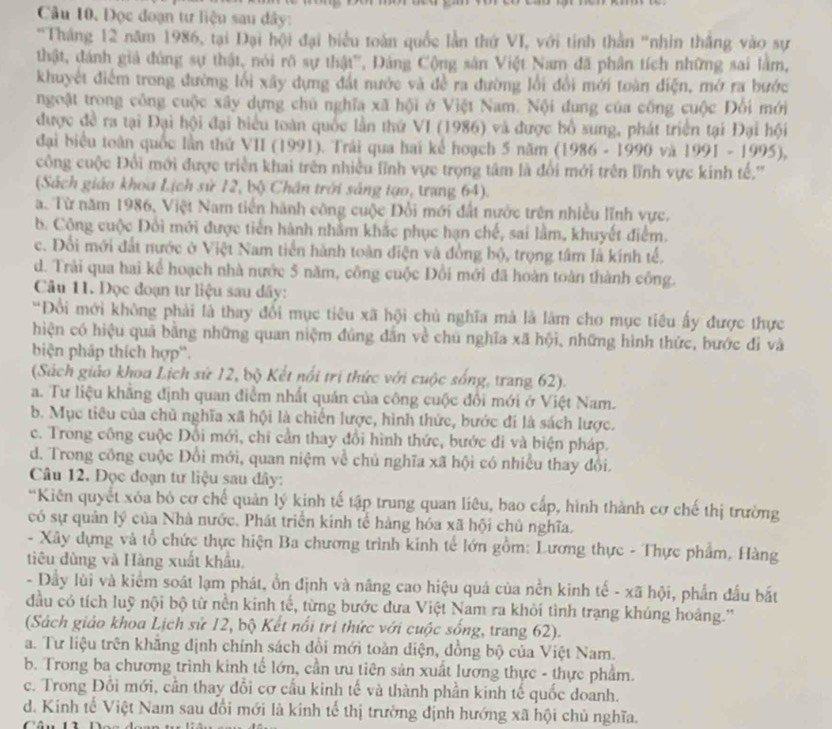 Đọc đoạn tư liệu sau dây:
'Tháng 12 năm 1986, tại Đại hội đại biểu toàn quốc lần thứ VI, với tinh thằn 'nhin thắng vào sự
thật, đánh giả đùng sự thật, nói rõ sự thật'', Đảng Cộng sản Việt Nam đã phân tích những sai làm,
khuyết điểm trong đường lối xãy dựng đất nước và đề ra đường lối đổi mới toàn điện, mở ra bước
ngoặt trong công cuộc xây dựng chú nghĩa xã hội ở Việt Nam. Nội dung của cống cuộc Đổi mới
được đề ra tại Đại hội đại biểu toàn quốc lần thứ VI (1986) và được bồ sung, phát triển tại Đại hội
đại biểu toàn quốc lần thứ VII (1991), Trải qua hai kể hoạch 5 năm (1986 - 1990 và 1991-1995),
công cuộc Đổi mới được triển khai trên nhiều lĩnh vực trọng tâm là đổi mới trên lĩnh vực kinh tế.'''
(Sách giáo khoa Lịch sử 12, bộ Chân trời sáng tạo, trang 64).
a. Từ năm 1986, Việt Nam tiến hành công cuộc Đổi mới đất nước trên nhiều lĩnh vực.
b. Công cuộc Đổi mới được tiến hành nhằm khắc phục hạn chế, sai lằm, khuyết điểm.
c. Đổi mới đất nước ở Việt Nam tiền hành toàn điện và đồng bộ, trọng tâm là kính tế.
d. Trải qua hai kể hoạch nhà nước 5 năm, công cuộc Đổi mới đã hoàn toàn thành công.
Câu 11. Đọc đoạn tư liệu sau dây:
"Đổi mới không phải là thay đổi mục tiêu xã hội chủ nghĩa mà là làm cho mục tiêu ấy được thực
hiện có hiệu quả bằng những quan niệm đủng dân về chủ nghĩa xã hội, những hình thức, bước đi và
biện pháp thích hợp'.
(Sách giáo khoa Lịch sứ 12, bộ Kết nổi trị thức với cuộc sống, trang 62).
a. Tư liệu khẳng định quan điểm nhất quán của công cuộc đổi mới ở Việt Nam.
b. Mục tiêu của chủ nghĩa xã hội là chiến lược, hình thức, bước đi là sách lược.
c. Trong công cuộc Đồi mới, chi cần thay đổi hình thức, bước đi và biện pháp.
d. Trong công cuộc Đổi mới, quan niệm về chủ nghĩa xã hội có nhiều thay đổi.
Câu 12. Đọc đoạn tư liệu sau đây:
“Kiên quyết xóa bỏ cơ chế quản lý kinh tế tập trung quan liêu, bao cấp, hình thành cơ chế thị trường
có sự quân lý của Nhà nước. Phát triển kinh tế hàng hóa xã hội chủ nghĩa.
- Xây dựng và tổ chức thực hiện Ba chương trình kinh tế lớn gồm: Lương thực - Thực phẩm, Hàng
tiêu dùng và Hàng xuất khẩu.
- Dầy lùi và kiểm soát lạm phát, ổn định và nâng cao hiệu quả của nền kinh tế - xã hội, phần đấu bắt
đầu có tích luỹ nội bộ từ nền kinh tế, từng bước đưa Việt Nam ra khỏi tình trạng khúng hoảng.''
(Sách giáo khoa Lịch sử 12, bộ Kết nổi tri thức với cuộc sống, trang 62).
a. Tư liệu trên khẳng định chính sách dổi mới toàn diện, đồng bộ của Việt Nam.
b. Trong ba chương trình kinh tế lớn, cần ưu tiên sản xuất lương thực - thực phẩm.
c. Trong Đồi mới, cần thay đổi cơ cầu kinh tế và thành phần kinh tế quốc doanh.
d. Kinh tế Việt Nam sau đổi mới là kinh tế thị trường định hướng xã hội chủ nghĩa.