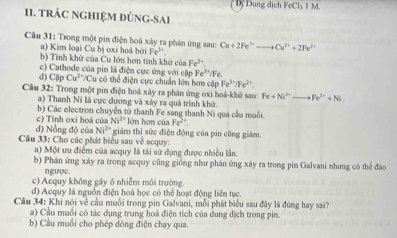 D. Dung dịch FeCl₃ 1 M.
II. TRÁC NGHIỆM ĐÚNG-SAI
Câu 31: Trong một pin điện hoá xảy ra phản ứng sau: Cu+2Fe^(3+)to Cu^(2+)+2Fe^(2+)
a) Kim loại Cu bị oxi hoá bởi Fe^(3+).
b) Tính khử của Cu lớn hơn tính khử của Fe^(2+).
c) Cathode của pin là điện cực ứng với cặp Fe^(3+)/F `
d) Cặp Cu^(2+) Cu có thể điện cực chuẩn lớn hơn cặp Fe^(3+)/Fe^(2+).
Câu 32: Trong một pin điện hoá xảy ra phản ứng oxi hoá-khử sau: Fe+Ni^(2+)to Fe^(2+)+Ni.
a) Thanh Ni là cực dương và xảy ra quá trình khử.
b) Các electron chuyền từ thanh Fe sang thanh Ni qua cầu muối.
c) Tính oxi hoá của Ni^(2+) lớn hơn của Fe^(2+).
d) Nồng độ của Ni^(2+) giảm thì sức điện động của pin cũng giảm.
Câu 33: Cho các phát biểu sau về acquy:
a) Một ưu điểm của acquy là tái sử dụng được nhiều lần.
b) Phản ứng xảy ra trong acquy cũng giồng như phản ứng xảy ra trong pin Galvani nhưng có thể đảo
ngược.
c) Acquy không gây ô nhiễm môi trường.
d) Acquy là nguồn điện hoá học có thể hoạt động liên tục.
Câu 34: Khi nói về cầu muối trong pin Galvani, mỗi phát biểu sau đây là đúng hay sai?
a) Cầu muối có tác dụng trung hoà điện tích của dung dịch trong pin.
b) Cầu muối cho phép dòng điện chạy qua.