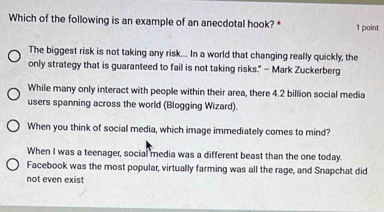 Which of the following is an example of an anecdotal hook? * 1 point
The biggest risk is not taking any risk... In a world that changing really quickly, the
only strategy that is guaranteed to fail is not taking risks.” — Mark Zuckerberg
While many only interact with people within their area, there 4.2 billion social media
users spanning across the world (Blogging Wizard).
When you think of social media, which image immediately comes to mind?
When I was a teenager, social media was a different beast than the one today.
Facebook was the most popular, virtually farming was all the rage, and Snapchat did
not even exist