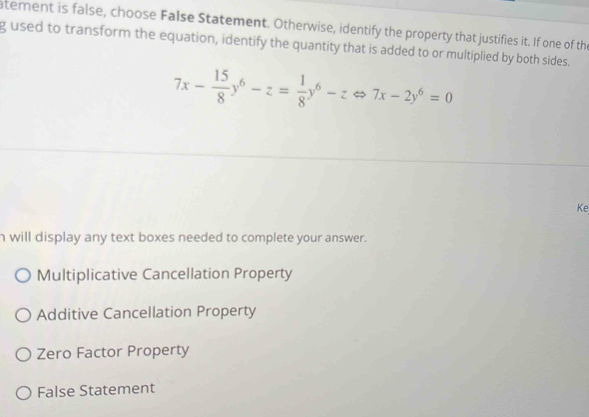 atement is false, choose False Statement. Otherwise, identify the property that justifies it. If one of the
g used to transform the equation, identify the quantity that is added to or multiplied by both sides.
7x- 15/8 y^6-z= 1/8 y^6-zLeftrightarrow 7x-2y^6=0
Ke
h will display any text boxes needed to complete your answer.
Multiplicative Cancellation Property
Additive Cancellation Property
Zero Factor Property
False Statement