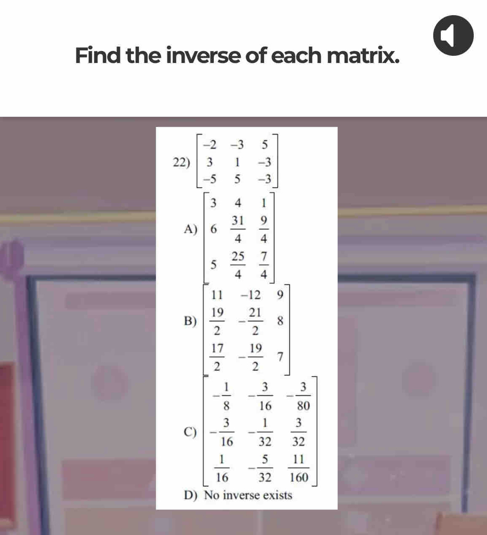 Find the inverse of each matrix.
22) beginbmatrix -2&-3&5 3&1&-3 -5&5&-3endbmatrix
A)
B) beginarrayl x+1 y-5&5 x-2&5 y-5&0 x-5&5 3 w+1 x-9 y-1endbmatrix
- 1/8 - 3/16 - 3/80 
C) - 3/16 - 1/32  3/32 
 1/16 -frac 5(32)^  11/160 
D) No inverse exists