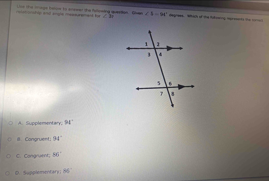 Use the image below to answer the following question. Given
relationship and angle measurement for ∠ 3 ? ∠ 5=94° degrees. Which of the following represents the correct
A. Supplementary; 94°
B. Congruent; 94°
C. Congruent; 86°
D. Supplementary； 86°