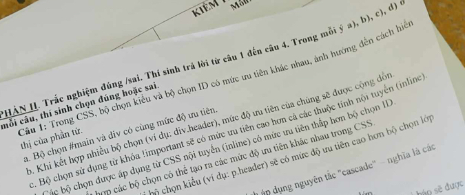 kiêm 1 
HẢN II. Trắc nghiệm đúng /sai. Thí sinh trã lời từ câu 1 đến câu 4. Trong mỗi ý a), b), c), d) 
mỗi câu, thí sinh chọn đúng hoặc sai 
Câu 1: Trong CSS, bộ chọn kiểu và bộ chọn ID có mức ưu tiên khác nhau, ảnh hưởng đến cách hể thị của phần tử. 
b. Khi kết hợp nhiều bộ chọn (ví dụ: div.header), mức độ ưu tiên của chúng sẽ được cộng độ 
. Bộ chọn sử dụng từ khóa !important sẽ có mức ưu tiên cao hơn cả các thuộc tính nội tuyến (inline 
a. Bộ chọn #main và div có cùng mức độ ưu tiên 
ộc bộ chọn được áp dụng từ CSS nội tuyển (inline) có mức ưu tiên thấp hơn bộ chọn II 
cộ chọn kiểu (ví dụ: p.header) sẽ có mức độ ưu tiên cao hơn bộ chọn lớp 
hợp các bộ chọn có thể tạo ra các mức độ ưu tiên khác nhau trong CSS 
ập dụng nguyên tắc "cascade" - nghĩa là các 
háo sẽ được