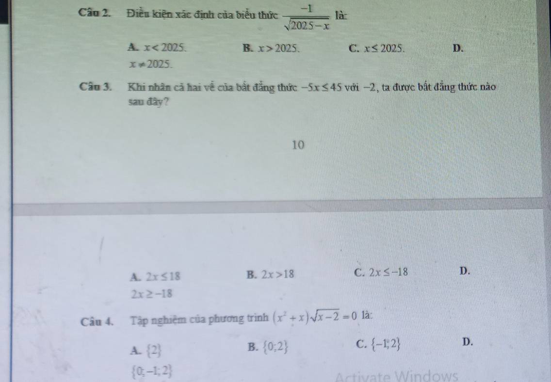 Điều kiện xác định của biểu thức  (-1)/sqrt(2025-x)  là
A. x<2025</tex>. B. x>2025. C. x≤ 2025. D.
x!= 2025. 
Cầu 3. Khi nhân cả hai về của bất đẳng thức -5x≤ 45 với −2, ta được bất đẳng thức nào
sau đây?
10
A. 2x≤ 18 B. 2x>18 C. 2x≤ -18 D.
2x≥ -18
Câu 4. Tập nghiệm của phương trình (x^2+x)sqrt(x-2)=0 là
B.
C.
A.  2  0;2  -1,2
D.
 0;-1;2
Activate Windows