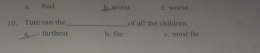 a. bad b. worst c. worse
10. Tute ran the_ of all the children.
a farthest b. far c. most far