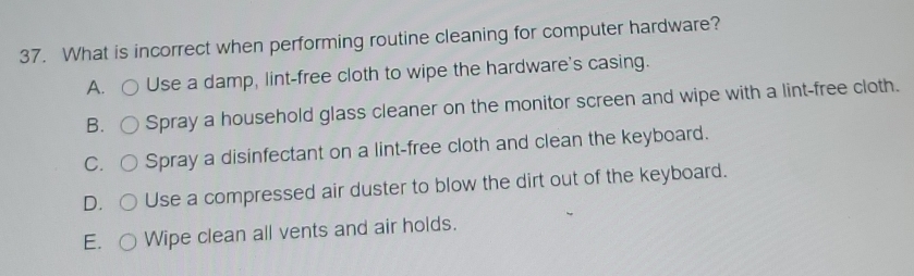 What is incorrect when performing routine cleaning for computer hardware?
A. Use a damp, lint-free cloth to wipe the hardware's casing.
B. Spray a household glass cleaner on the monitor screen and wipe with a lint-free cloth.
C. Spray a disinfectant on a lint-free cloth and clean the keyboard.
D. Use a compressed air duster to blow the dirt out of the keyboard.
E. Wipe clean all vents and air holds.