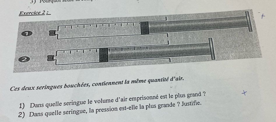 Pourquor se 
Ces deux seringues bouchées, contiennent la même quantité d^, air. 
1) Dans quelle seringue le volume d’air emprisonné est le plus grand ? 
2) Dans quelle seringue, la pression est-elle la plus grande ? Justifie.