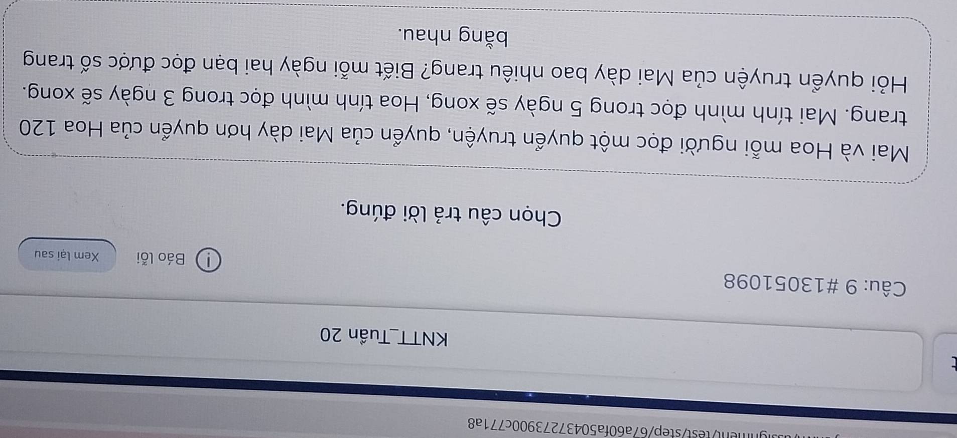 gnment/test/step/67a60fa50437273900c771a8 
KNTT_Tuần 20 
Câu: 9 #13051098 
① Báo lỗi Xem lại sau 
Chọn câu trả lời đúng. 
Mai và Hoa mỗi người đọc một quyển truyện, quyển của Mai dày hơn quyển của Hoa 120
trang. Mai tính mình đọc trong 5 ngày sẽ xong, Hoa tính mình đọc trong 3 ngày sẽ xong. 
Hỏi quyển truyện của Mai dày bao nhiêu trang? Biết mỗi ngày hai bạn đọc được số trang 
bằng nhau.