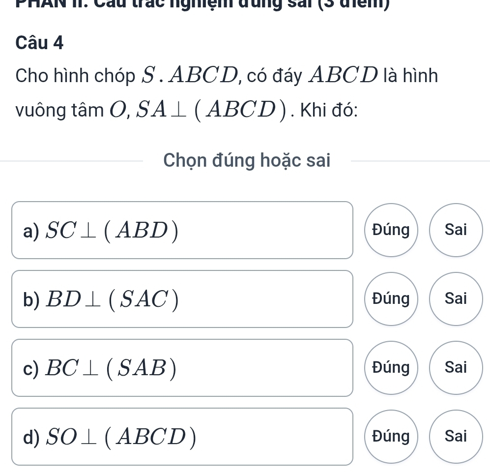 PHAN II. Cầu trác nghệm đụng sải (3 điệm)
Câu 4
Cho hình chóp S . ABCD, có đáy ABCD là hình
vuông tâm C O SA⊥ ABCD). Khi đó:
Chọn đúng hoặc sai
a) SC⊥ (ABD) Đúng Sai
b) BD⊥ (SAC) Đúng Sai
c) BC⊥ (SAB) Đúng Sai
d) SO⊥ (ABCD) Đúng Sai