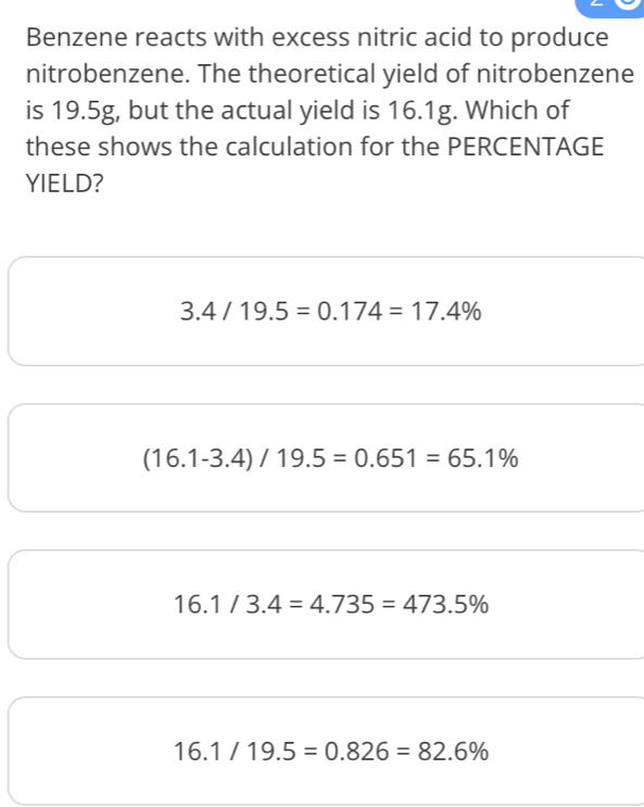 Benzene reacts with excess nitric acid to produce
nitrobenzene. The theoretical yield of nitrobenzene
is 19.5g, but the actual yield is 16.1g. Which of
these shows the calculation for the PERCENTAGE
YIELD?
3.4/19.5=0.174=17.4%
(16.1-3.4)/19.5=0.651=65.1%
16.1/3.4=4.735=473.5%
16.1/19.5=0.826=82.6%