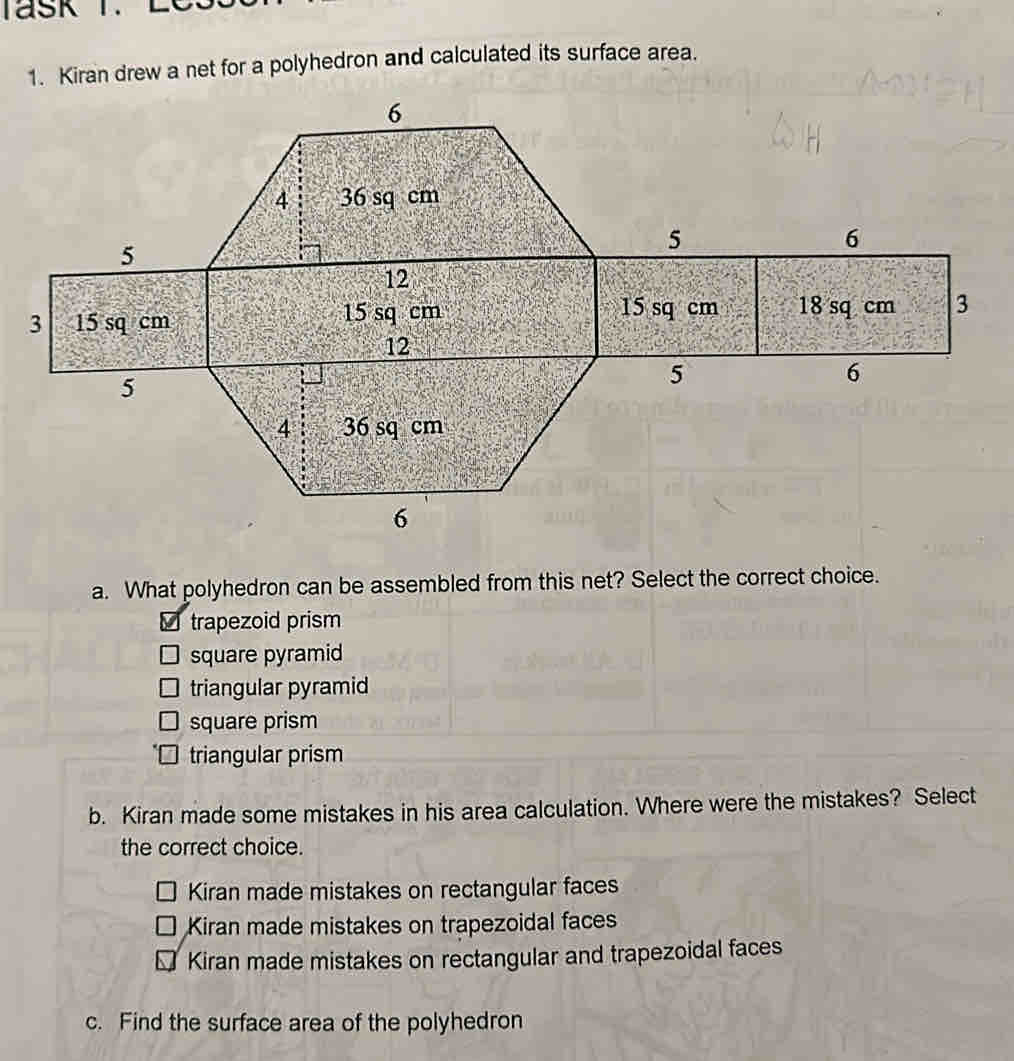 Kiran drew a net for a polyhedron and calculated its surface area.
a. What polyhedron can be assembled from this net? Select the correct choice.
trapezoid prism
square pyramid
triangular pyramid
square prism
triangular prism
b. Kiran made some mistakes in his area calculation. Where were the mistakes? Select
the correct choice.
Kiran made mistakes on rectangular faces
Kiran made mistakes on trapezoidal faces
Kiran made mistakes on rectangular and trapezoidal faces
c. Find the surface area of the polyhedron