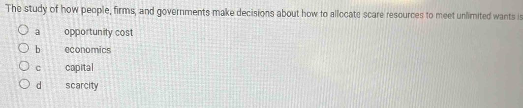 The study of how people, firms, and governments make decisions about how to allocate scare resources to meet unlimited wants is
a opportunity cost
b economics
C capital
d scarcity