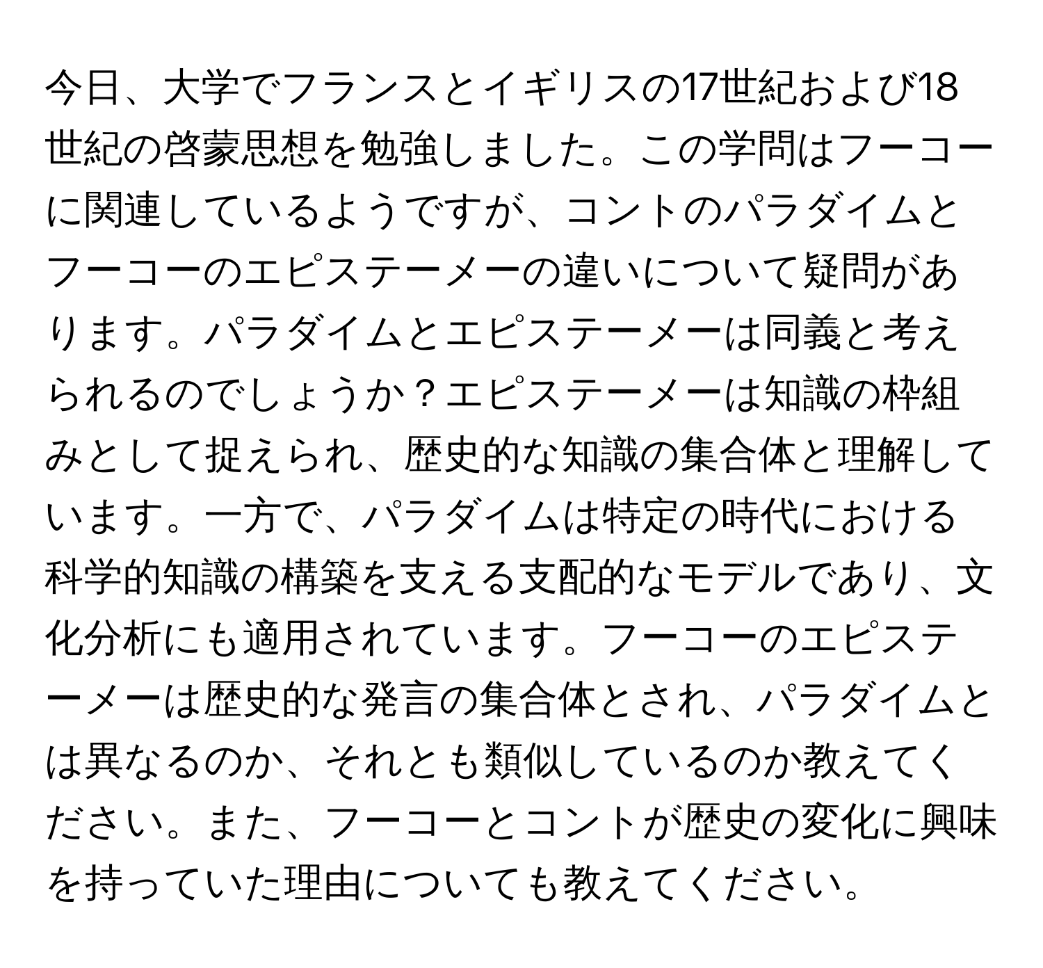 今日、大学でフランスとイギリスの17世紀および18世紀の啓蒙思想を勉強しました。この学問はフーコーに関連しているようですが、コントのパラダイムとフーコーのエピステーメーの違いについて疑問があります。パラダイムとエピステーメーは同義と考えられるのでしょうか？エピステーメーは知識の枠組みとして捉えられ、歴史的な知識の集合体と理解しています。一方で、パラダイムは特定の時代における科学的知識の構築を支える支配的なモデルであり、文化分析にも適用されています。フーコーのエピステーメーは歴史的な発言の集合体とされ、パラダイムとは異なるのか、それとも類似しているのか教えてください。また、フーコーとコントが歴史の変化に興味を持っていた理由についても教えてください。