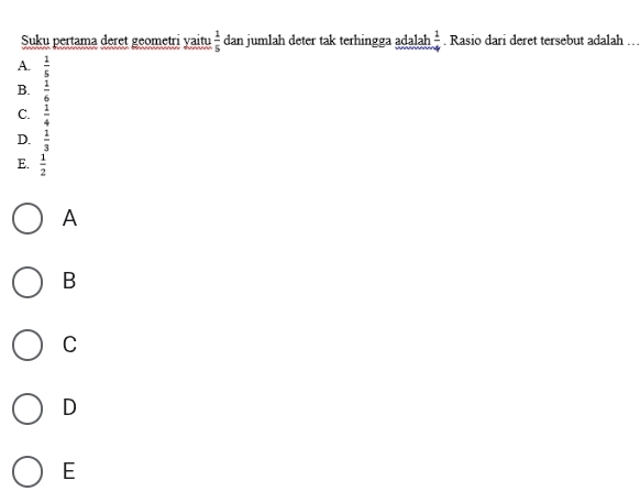 Suku pertama deret geometri yaitu  1/5  dan jumlah deter tak terhingga adalah  1/4 . Rasio dari deret tersebut adalah
A.  1/5 
B.  1/6 
C.  1/4 
D.  1/3 
E.  1/2 
A
B
C
D
E
