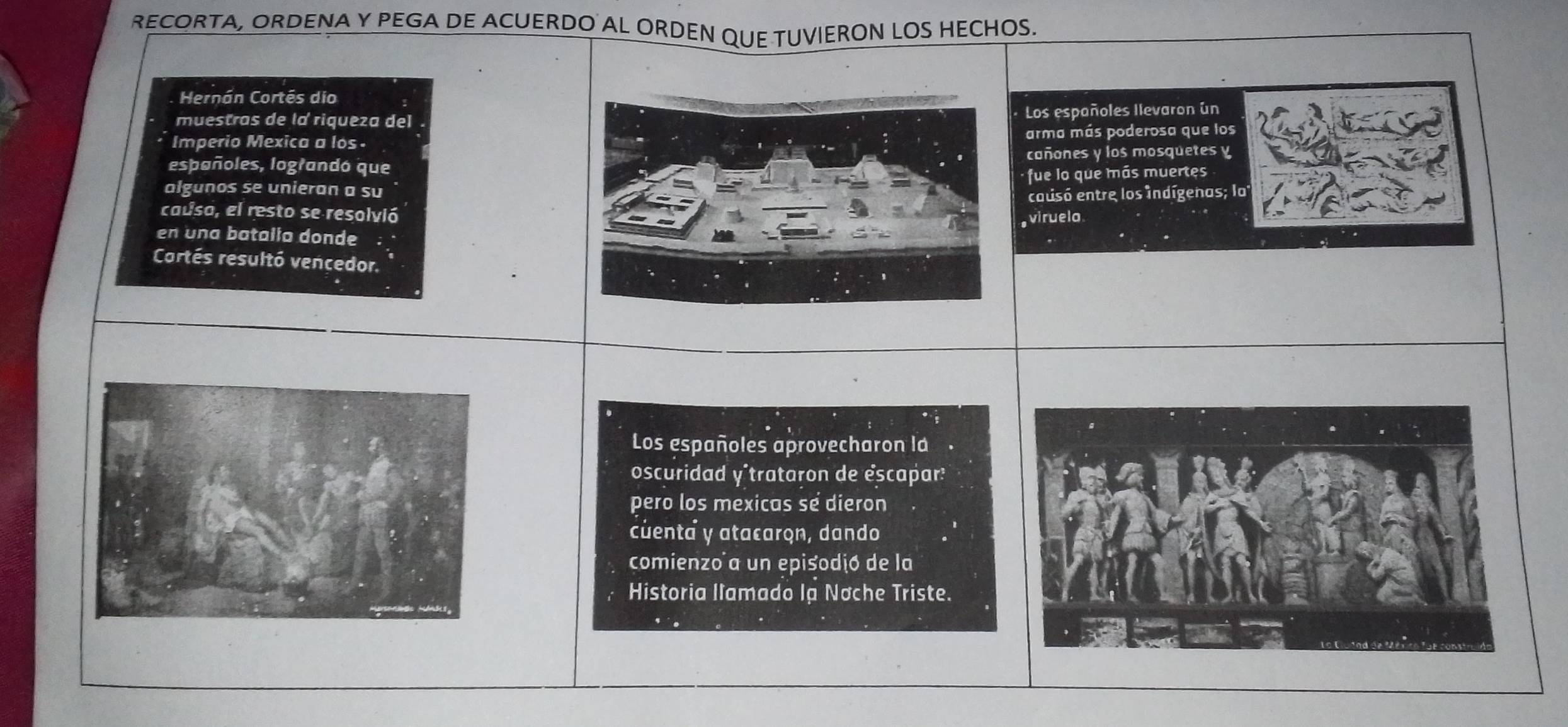 RECORTA, ORDENA Y PEGA DE ACUERDO AL ORDEN QUE TUVIERON LOS HECHOS. 
Hernán Cortés dio 
muestras de la riqueza del Los españoles Ilevaron un 
Imperio Mexica a los . arma más poderosa que los 
españoles, lograndó que cañones y los mosquetes y 
algunos se unieran a su fue lo que más muertes 
causo, el resto se resolvió causó entre los indígenas; la 
viruela 
en una batalia donde 
Cortés resultó vencedor. 
Los españoles aprovecharon la 
oscuridad y'trataron de escapar: 
pero los mexicas se dieron 
cuenta y atacaron, dando 
comienzo a un episodió de la 
Historia llamado lạ Nơche Triste.