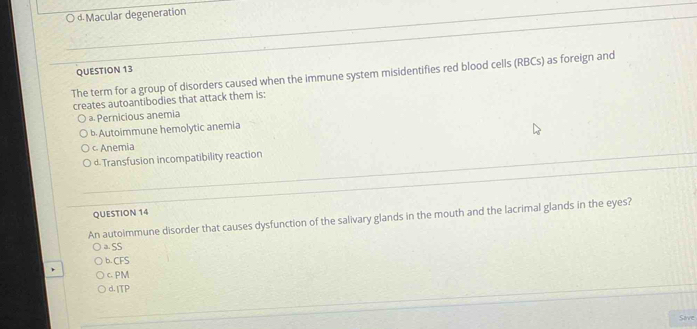 « Macular degeneration
QUESTION 13
The term for a group of disorders caused when the immune system misidentifies red blood cells (RBCs) as foreign and
creates autoantibodies that attack them is:
a. Pernicious anemia
b.Autoimmune hemolytic anemia
c Anemia
d Transfusion incompatibility reaction
QUESTION 14
An autoimmune disorder that causes dysfunction of the salivary glands in the mouth and the lacrimal glands in the eyes?
a. SS
b. CFS
c. PM
d.ITP
Save