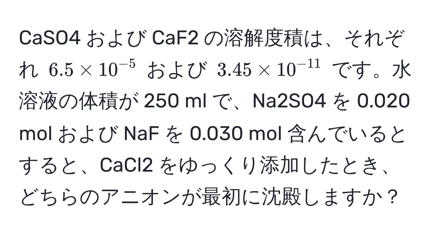 CaSO4 および CaF2 の溶解度積は、それぞれ $6.5 * 10^(-5)$ および $3.45 * 10^(-11)$ です。水溶液の体積が 250 ml で、Na2SO4 を 0.020 mol および NaF を 0.030 mol 含んでいるとすると、CaCl2 をゆっくり添加したとき、どちらのアニオンが最初に沈殿しますか？