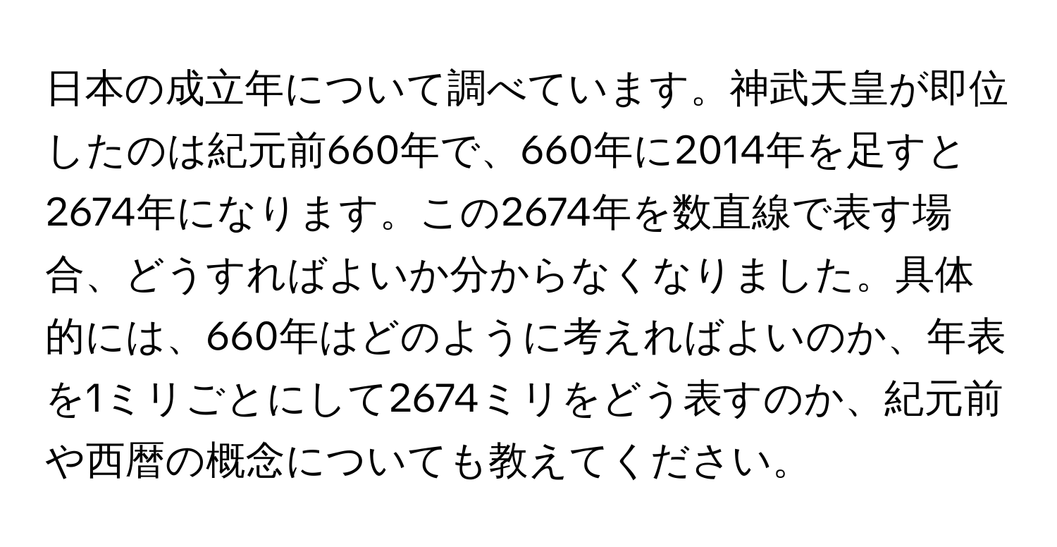 日本の成立年について調べています。神武天皇が即位したのは紀元前660年で、660年に2014年を足すと2674年になります。この2674年を数直線で表す場合、どうすればよいか分からなくなりました。具体的には、660年はどのように考えればよいのか、年表を1ミリごとにして2674ミリをどう表すのか、紀元前や西暦の概念についても教えてください。