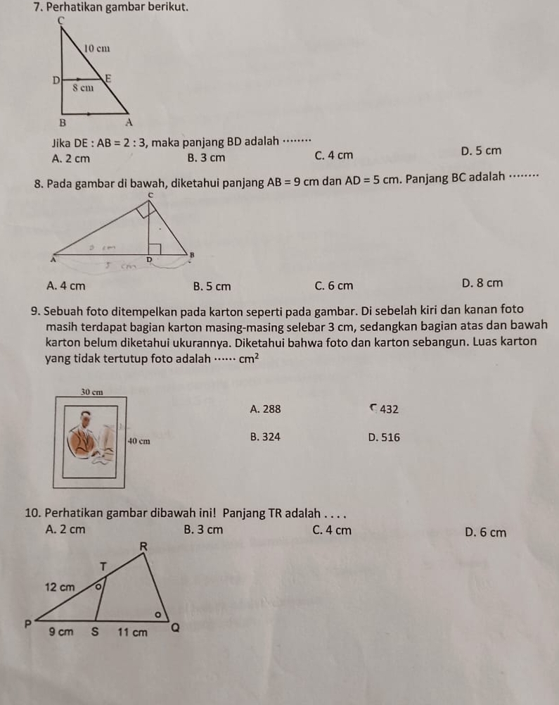 Perhatikan gambar berikut.
Jika DE : AB=2:3 , maka panjang BD adalah ·⋅⋅⋅⋅··⋅
A. 2 cm B. 3 cm C. 4 cm D. 5 cm
8. Pada gambar di bawah, diketahui panjang AB=9cm dan AD=5cm. Panjang BC adalah ⋅⋅⋅⋅⋅⋅⋅⋅
A. 4 cm B. 5 cm C. 6 cm D. 8 cm
9. Sebuah foto ditempelkan pada karton seperti pada gambar. Di sebelah kiri dan kanan foto
masih terdapat bagian karton masing-masing selebar 3 cm, sedangkan bagian atas dan bawah
karton belum diketahui ukurannya. Diketahui bahwa foto dan karton sebangun. Luas karton
yang tidak tertutup foto adalah ⋅⋅⋅⋅⋅⋅ cm^2
A. 288 ζ 432
B. 324 D. 516
10. Perhatikan gambar dibawah ini! Panjang TR adalah . . . .
A. 2 cm B. 3 cm C. 4 cm D. 6 cm