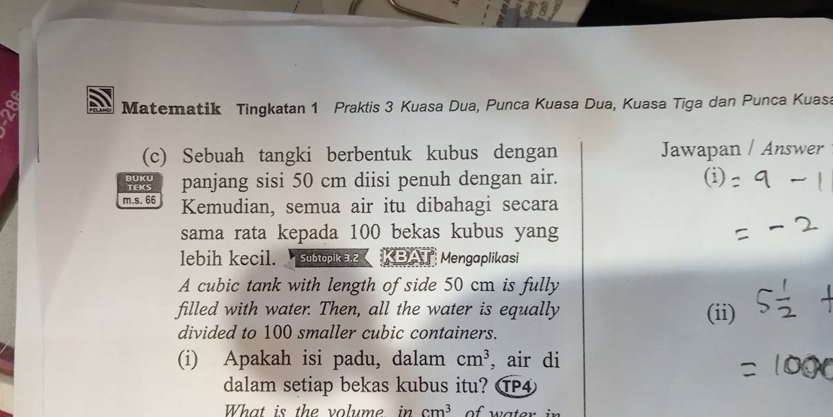 Matematik Tingkatan 1 Praktis 3 Kuasa Dua, Punca Kuasa Dua, Kuasa Tiga dan Punca Kuasa 
(c) Sebuah tangki berbentuk kubus dengan Jawapan / Answer 
BUKU 
TEKS panjang sisi 50 cm diisi penuh dengan air. 
m.s. 66 Kemudian, semua air itu dibahagi secara 
sama rata kepada 100 bekas kubus yang 
lebih kecil. Subtopika z BAT Mengaplikasi 
A cubic tank with length of side 50 cm is fully 
filled with water. Then, all the water is equally (ii) 
divided to 100 smaller cubic containers. 
(i) Apakah isi padu, dalam cm^3 , air di 
dalam setiap bekas kubus itu? P④ 
What is the volume, in cm^3