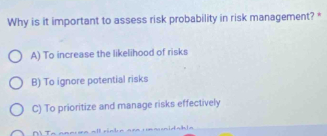 Why is it important to assess risk probability in risk management? *
A) To increase the likelihood of risks
B) To ignore potential risks
C) To prioritize and manage risks effectively