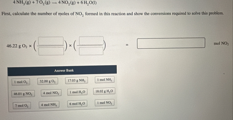 4NH_3(g)+7O_2(g)to 4NO_2(g)+6H_2O(l)
First, calculate the number of moles of NO_2 formed in this reaction and show the conversions required to solve this problem.
46.22g0_2* ( □ /□  )* ( □ /□  )=□ mol NO_2
Answer Bank 
I mol O_2 32.00gO_2 17.03 g NH_3 l mol NH_3
46.01 g NO_2 4 mol NO_2 l mol H_2O 18.02 g H_2O
7 mol O_2 4 mol NH_3 6 mol H_2O 1 mol NO_2