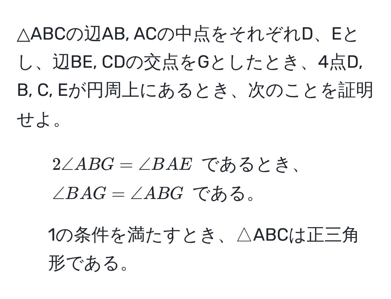 △ABCの辺AB, ACの中点をそれぞれD、Eとし、辺BE, CDの交点をGとしたとき、4点D, B, C, Eが円周上にあるとき、次のことを証明せよ。  
1. $2∠ ABG = ∠ BAE$ であるとき、 $∠ BAG = ∠ ABG$ である。  
2. 1の条件を満たすとき、△ABCは正三角形である。