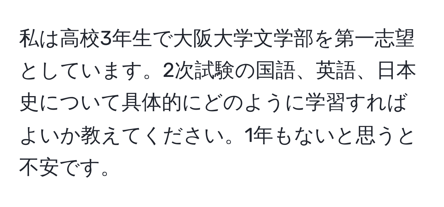 私は高校3年生で大阪大学文学部を第一志望としています。2次試験の国語、英語、日本史について具体的にどのように学習すればよいか教えてください。1年もないと思うと不安です。