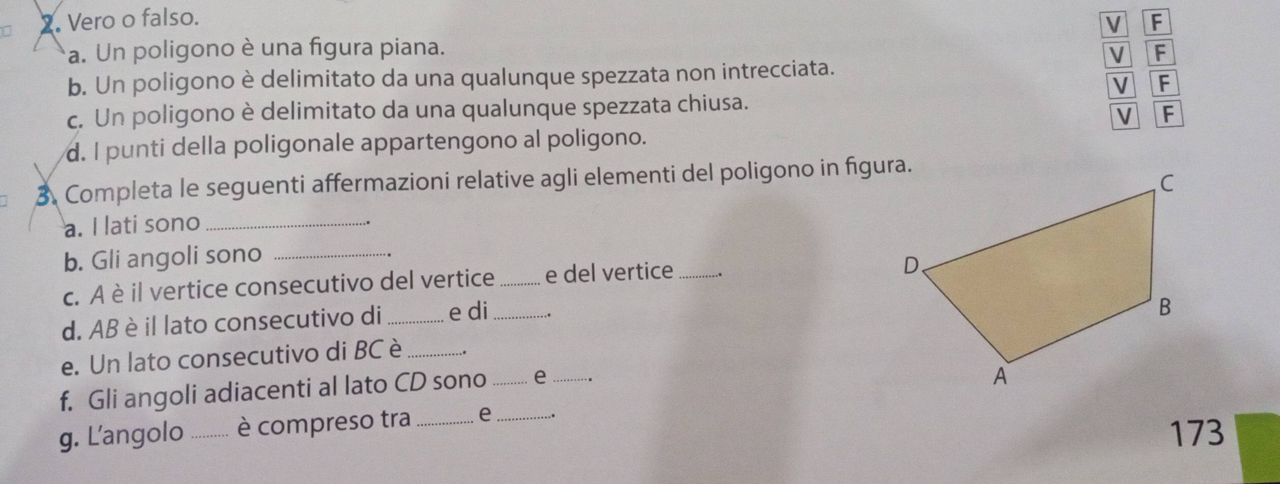 Vero o falso. F 
V 
a. Un poligono è una figura piana. V F
b. Un poligono è delimitato da una qualunque spezzata non intrecciata.
V F
c. Un poligono è delimitato da una qualunque spezzata chiusa. 
V F
d. I punti della poligonale appartengono al poligono. 
3. Completa le seguenti affermazioni relative agli elementi del poligono in fīgura. 
a. I lati sono_ 
b. Gli angoli sono_ 
c. A è il vertice consecutivo del vertice _e del vertice _.. 
d. AB è il lato consecutivo di_ 
e di_ . 
e. Un lato consecutivo di BC è_ 
f. Gli angoli adiacenti al lato CD sono _e_ 
g. L'angolo _è compreso tra _e_ 
173