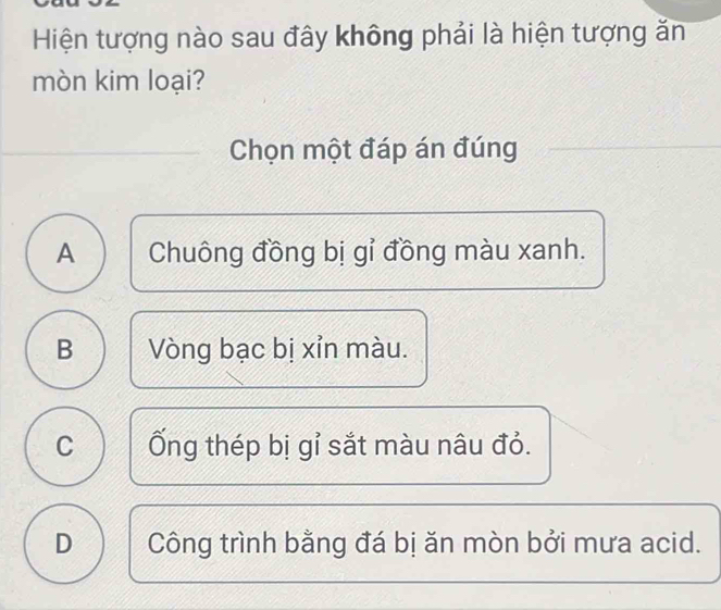 Hiện tượng nào sau đây không phải là hiện tượng ăn
mòn kim loại?
Chọn một đáp án đúng
A Chuông đồng bị gỉ đồng màu xanh.
B Vòng bạc bị xỉn màu.
C Ống thép bị gỉ sắt màu nâu đỏ.
D Công trình bằng đá bị ăn mòn bởi mưa acid.