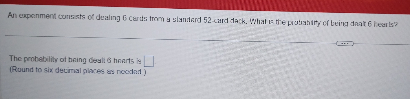 An experiment consists of dealing 6 cards from a standard 52 -card deck. What is the probability of being dealt 6 hearts? 
The probability of being dealt 6 hearts is □. 
(Round to six decimal places as needed.)