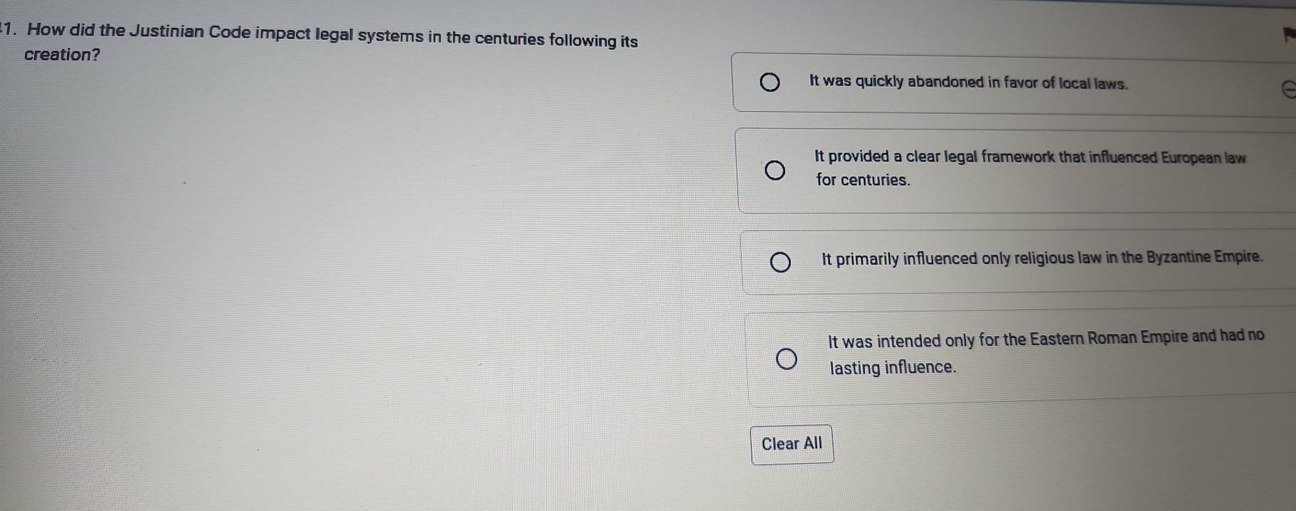 How did the Justinian Code impact legal systems in the centuries following its
creation?
It was quickly abandoned in favor of local laws.
It provided a clear legal framework that influenced European law
for centuries.
It primarily influenced only religious law in the Byzantine Empire.
It was intended only for the Eastern Roman Empire and had no
lasting influence.
Clear All